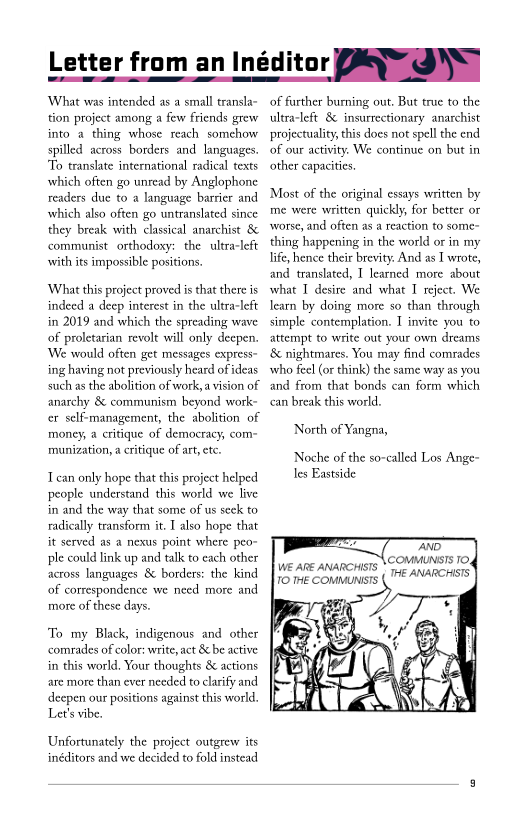 Letter from an Inéd ope

‘What was intended as a small transla-
tion project among a few friends grew
into a thing whose reach somchow
spilled across borders and languages.
To translate international radical texts
which often go unread by Anglophone
readers due to a language barrier and
which also often go untranslated since
they break with classical anarchist &
communist orthodoxy: the ultra-left
with its impossible positions.

‘Whaat this project proved is that there is
indeed a deep interest in the ultra-left
in 2019 and which the spreading wave
of proletarian revolt will only deepen.
‘We would often get messages express-
ing having not previously heard of ideas
such as the abolition of work, a vision of
anarchy & communism beyond work~
cr self-management, the abolition of
money, a critique of democracy, com=
munization, a critique of art, etc.

Tcan only hope that this project helped
people understand this world we live
in and the way that some of us seek to
radically transform it. I also hope that
it served as a nexus point where peo-
ple could link up and talk to each other
across languages 8 borders: the kind
of correspondence we need more and
more of these days.

‘To my Black, indigenous and other
comrades of color: write, act & be active
in this world. Your thoughts & actions
are more than ever needed to clarify and
deepen our positions against this world,
Let's vibe.

Unfortunately the project outgrew its
inéditors and we decided to fold instead

of farther burning out, But true to the
ultra-left & insurrectionary anarchist
projectuality, this does not spell the end
of our activity. We continue on but in
other capacities

‘Most of the original essays written by
me were written quickly, for better or
‘worse, and often as a reaction to some-
thing happening in the world or in my
life, hence their brevity. And as I wrote,
and translated, I learned more about
what I desire and what I reject. We
learn by doing more so than through
simple contemplation. T invite you to
attempt to write out your own dreams
‘& nightmares. You may find comrades
who feel (or think) the same way as you
and from that bonds can form which
can break this world.

North of Yangna,

Noche of the so-called Los Ange-
les Eastside

 

